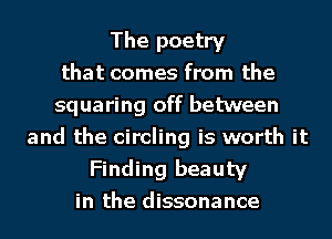 The poetry
that comes from the
squaring off between
and the circling is worth it
Finding beauty
in the dissonance