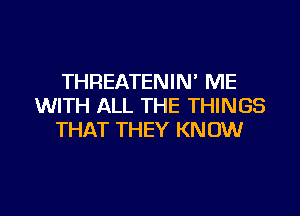 THREATENIM ME
WITH ALL THE THINGS

THAT THEY KNOW