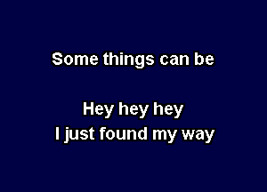 Some things can be

Hey hey hey
I just found my way