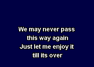 We may never pass

this way again
Just let me enjoy it
till its over