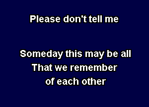 Please don't tell me

Someday this may be all
That we remember
of each other