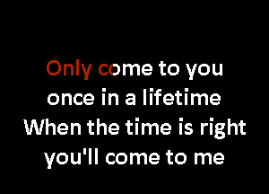 Only come to you

once in a lifetime
When the time is right
you'll come to me