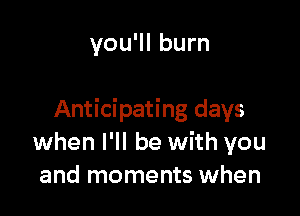 you'll burn

Anticipating days
when I'll be with you
and moments when