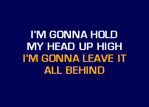 I'M GONNA HOLD
MY HEAD UP HIGH

I'M GONNA LEAVE IT
ALL BEHIND