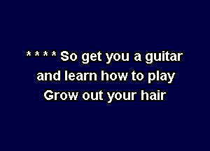 So get you a guitar

and learn how to play
Grow out your hair