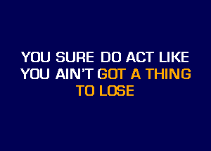 YOU SURE DU ACT LIKE
YOU AIN'T GOT A THING

TO LOSE