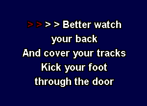 Better watch
your back

And cover your tracks
Kick your foot
through the door