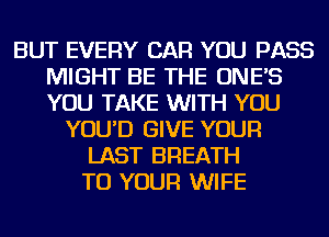 BUT EVERY CAR YOU PASS
MIGHT BE THE ONE'S
YOU TAKE WITH YOU

YOU'D GIVE YOUR
LAST BREATH
TO YOUR WIFE