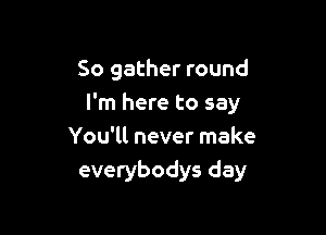 So gather round
I'm here to say

You'll never make
everybodys day
