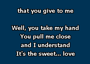 that you give to me

Well, you take my hand

You pull me close
and I understand
It's the sweet... love