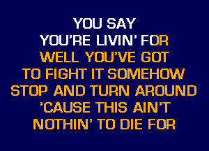 YOU SAY
YOU'RE LIVIN' FOR
WELL YOU'VE GOT
TO FIGHT IT SOMEHOW
STOP AND TURN AROUND
'CAUSE THIS AIN'T
NOTHIN' TO DIE FOR