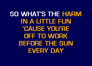 SO WHAT'S THE HARM
IN A LITTLE FUN
CAUSE YOU'RE

OFF TO WORK
BEFORE THE SUN
EVERY DAY