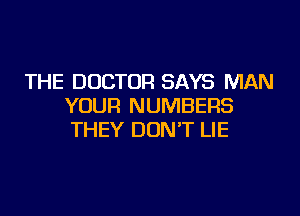 THE DOCTOR SAYS MAN
YOUR NUMBERS

THEY DONT LIE
