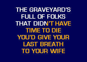 THE GRAVEYARUS
FULL OF FOLKS
THAT DIDN'T HAVE
TIME TO DIE
YOU'D GIVE YOUR
LAST BREATH

TO YOUR WIFE l