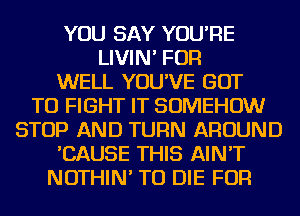 YOU SAY YOU'RE
LIVIN' FOR
WELL YOU'VE GOT
TO FIGHT IT SOMEHOW
STOP AND TURN AROUND
'CAUSE THIS AIN'T
NOTHIN' TO DIE FOR