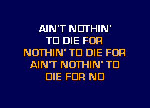 AINT NOTHIN'
TO DIE FOR
NOTHIN' TO DIE FOR
AIN'T NOTHIN' TO
DIE FOR NO

g