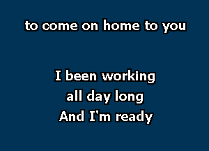 to come on home to you

I been working

all day long
And I'm ready