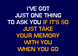 I'VE GOT
JUST ONE THING
TO ASK YOU IF ITS SO
JUST TAKE
YOUR MEMORY
WTH YOU
WHEN YOU GO