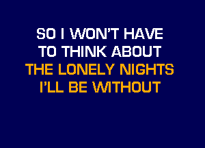 SO I WON'T HAVE
TO THINK ABOUT
THE LONELY NIGHTS
I'LL BE WTHOUT