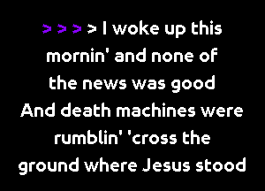 I woke up this
mornin' and none of
the news was good
And death machines were
rumblin' 'cross the
ground where Jesus stood