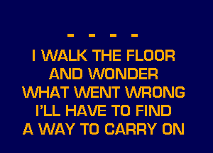 I WALK THE FLOOR
AND WONDER
WHAT WENT WRONG
I'LL HAVE TO FIND
A WAY TO CARRY 0N