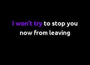 I won't try to stop you

now from leaving
