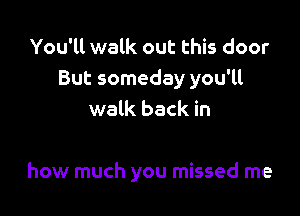 You'll walk out this door
But someday you'll
walk back in

how much you missed me