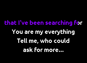 that I've been searching For

You are my everything
Telt me, who could
ask For more...