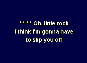 0h, little rock

I think I'm gonna have
to slip you off