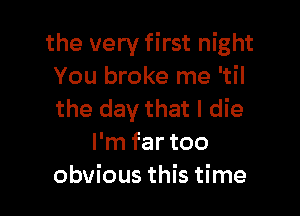 the very first night
You broke me 'til

the day that I die
I'm far too
obvious this time