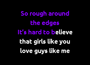 So rough around
the edges

It's hard to believe
that girls like you
love guys like me