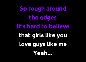 So rough around
the edges
It's hard to believe

that girls like you
love guys like me
Yeah...