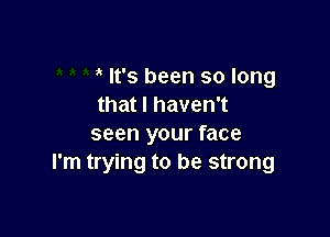 It's been so long
that I haven't

seen your face
I'm trying to be strong