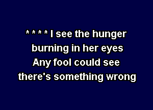 ? i I see the hunger
burning in her eyes

Any fool could see
there's something wrong