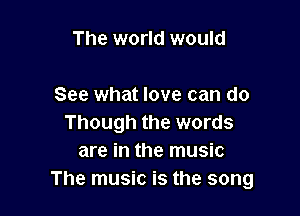 The world would

See what love can do

Though the words
are in the music
The music is the song