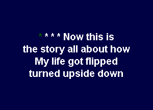 Now this is
the story all about how

My life got flipped
turned upside down