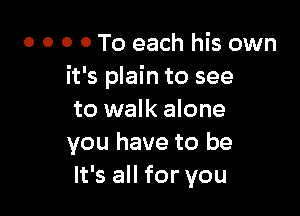 o o o 0 To each his own
it's plain to see

to walk alone
you have to be
It's all for you