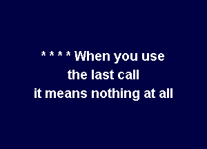 ' When you use

the last call
it means nothing at all