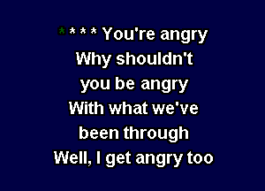 ' You're angry
Why shouldn't
you be angry

With what we've
been through
Well, I get angry too