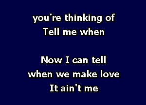 you're thinking of

Tell me when

Now I can tell
when we make love
It ain't me