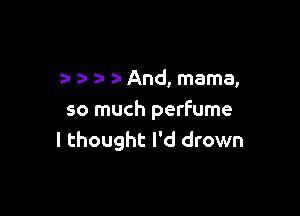 a- a- And, mama,

so much perfume
I thought I'd drown