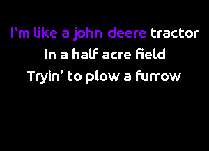 I'm like 8 john deere tractor
In a half acre field

Tryin' to plow a furrow