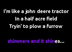 I'm like a john deere tractor
In a half acre field
Tryin' to plow a furrow

shimmers and it shines...