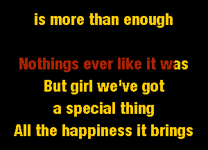 is more than enough

Nothings ever like it was
But girl we've got
a special thing
All the happiness it brings