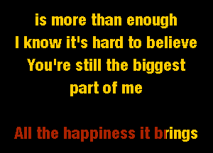 is more than enough
I know it's hard to believe
You're still the biggest
part of me

All the happiness it brings