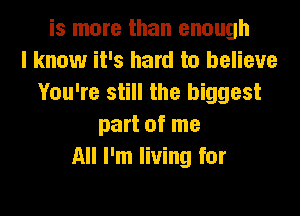 is more than enough
I know it's hard to believe
You're still the biggest

part of me
All I'm living for