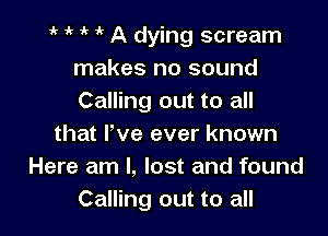 1., 1k A dying scream
makes no sound
Calling out to all

that Fve ever known
Here am I, lost and found
Calling out to all