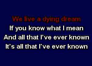 If you know what I mean

And all that I've ever known
lt,s all that Fve ever known