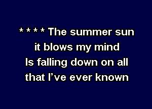 i' 1 i'  The summer sun
it blows my mind

Is falling down on all
that I've ever known