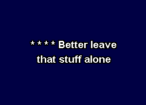 ' ' Better leave

that stuff alone